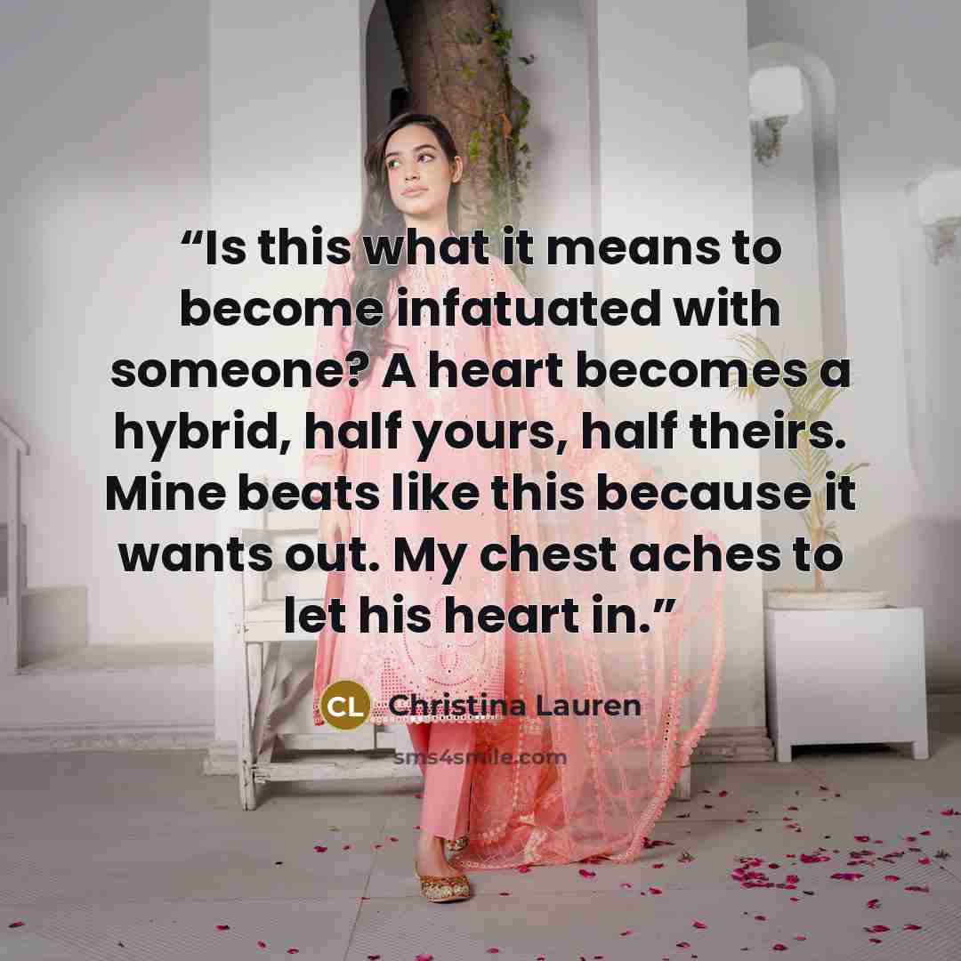 “Is this what it means to become infatuated with someone? A heart becomes a hybrid, half yours, half theirs. Mine beats like this because it wants out. My chest aches to let his heart in.” quote by Christina Lauren
