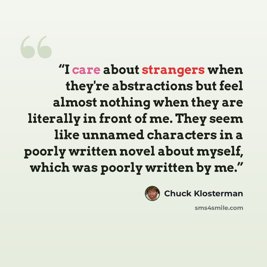 “I care about strangers when they're abstractions but feel almost nothing when they are literally in front of me. They seem like unnamed characters in a poorly written novel about myself, which was poorly written by me.” quote by Chuck Klosterman