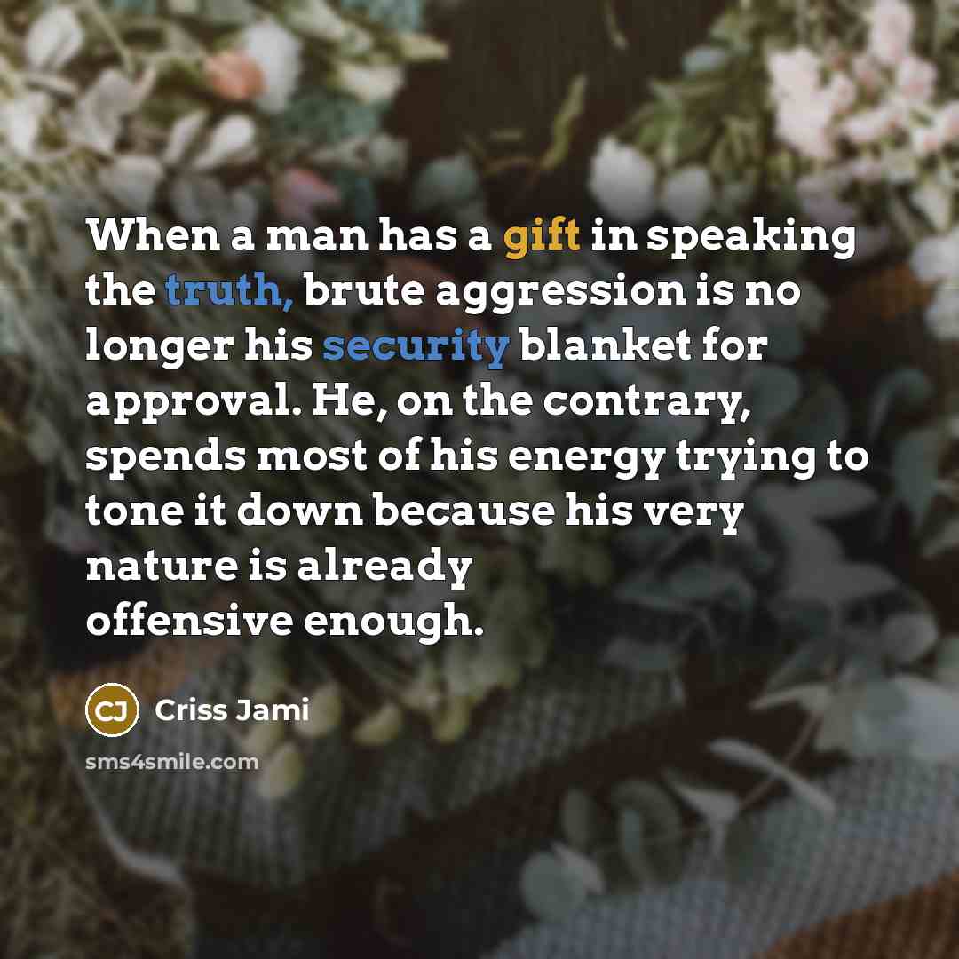 “When a man has a gift in speaking the truth, brute aggression is no longer his security blanket for approval. He, on the contrary, spends most of his energy trying to tone it down because his very nature is already offensive enough.” quote by Criss Jami