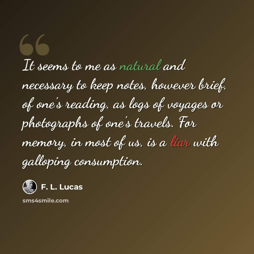 “It seems to me as natural and necessary to keep notes, however brief, of one's reading, as logs of voyages or photographs of one's travels. For memory, in most of us, is a liar with galloping consumption.” quote by F. L. Lucas