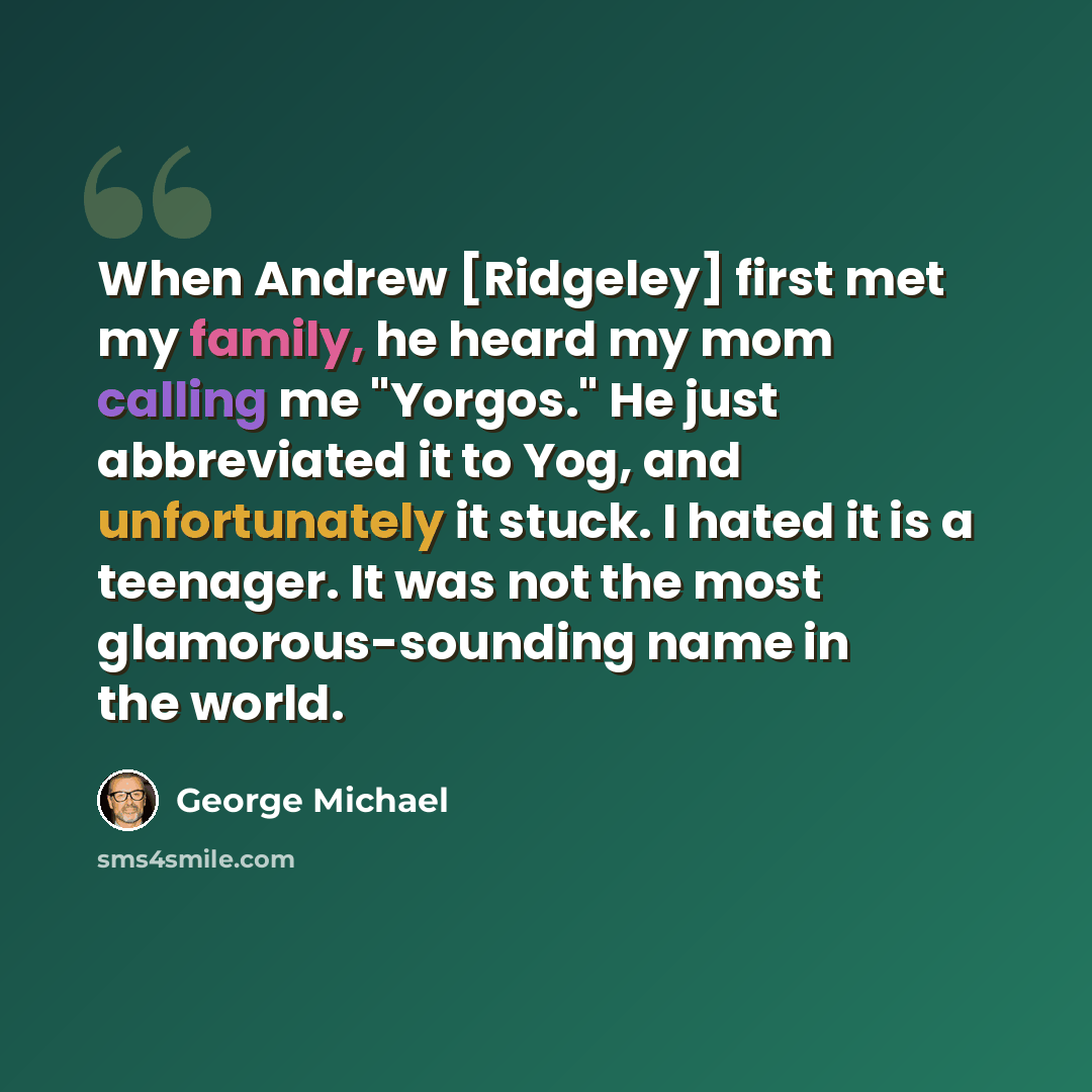 “When Andrew [Ridgeley] first met my family, he heard my mom calling me "Yorgos." He just abbreviated it to Yog, and unfortunately it stuck. I hated it is a teenager. It was not the most glamorous-sounding name in the world.” quote by George Michael