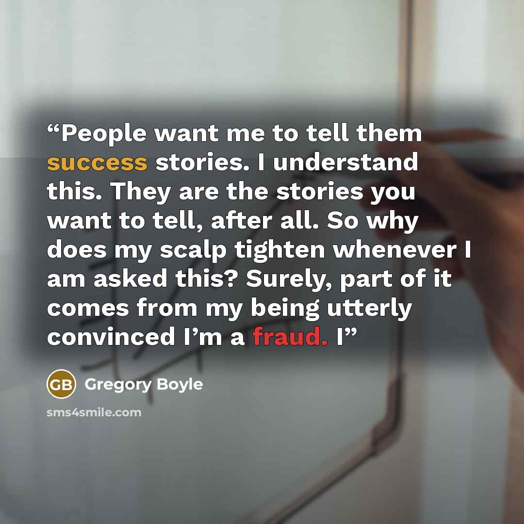 “People want me to tell them success stories. I understand this. They are the stories you want to tell, after all. So why does my scalp tighten whenever I am asked this? Surely, part of it comes from my being utterly convinced I’m a fraud. I” quote by Gregory Boyle