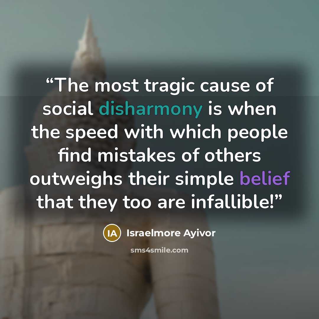“The most tragic cause of social disharmony is when the speed with which people find mistakes of others outweighs their simple belief that they too are infallible!” quote by Israelmore Ayivor