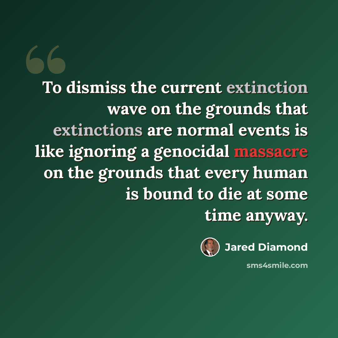 “To dismiss the current extinction wave on the grounds that extinctions are normal events is like ignoring a genocidal massacre on the grounds that every human is bound to die at some time anyway.” quote by Jared Diamond