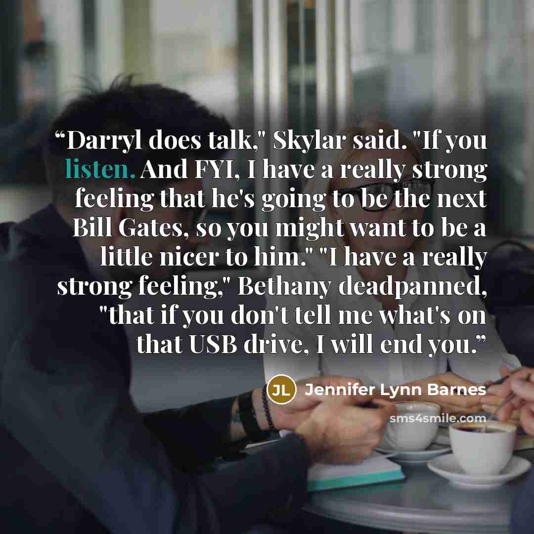 “Darryl does talk," Skylar said. "If you listen. And FYI, I have a really strong feeling that he's going to be the next Bill Gates, so you might want to be a little nicer to him." "I have a really strong feeling," Bethany deadpanned, "that if you don't tell me what's on that USB drive, I will end…” quote by Jennifer Lynn Barnes