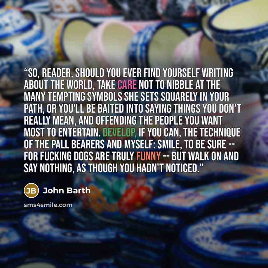 “So, reader, should you ever find yourself writing about the world, take care not to nibble at the many tempting symbols she sets squarely in your path, or you'll be baited into saying things you don't really mean, and offending the people you want most to entertain. Develop, if you can, the…” quote by John Barth