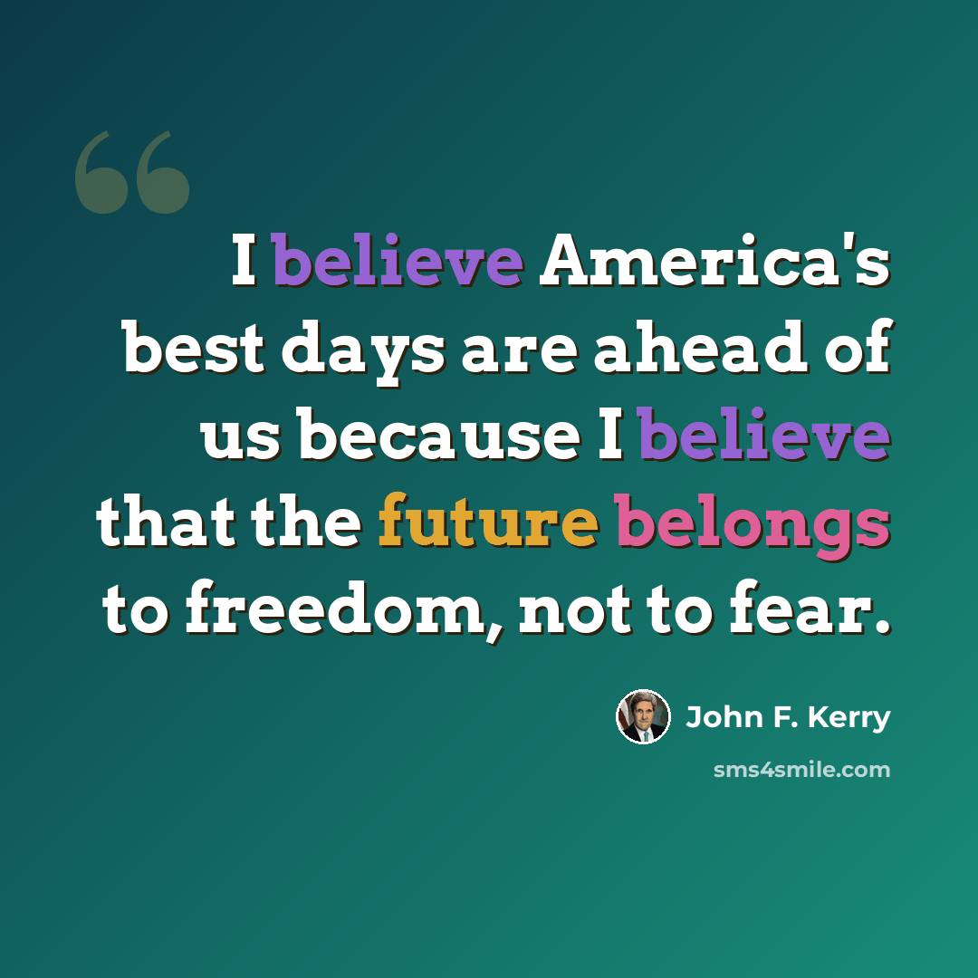 “I believe America's best days are ahead of us because I believe that the future belongs to freedom, not to fear.” quote by John F. Kerry