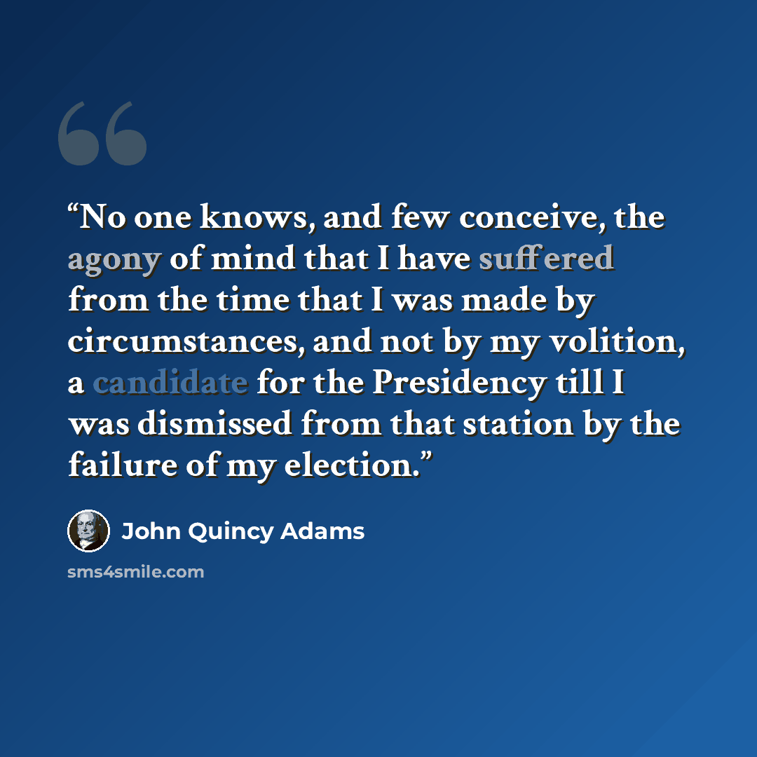 “No one knows, and few conceive, the agony of mind that I have suffered from the time that I was made by circumstances, and not by my volition, a candidate for the Presidency till I was dismissed from that station by the failure of my election.” quote by John Quincy Adams