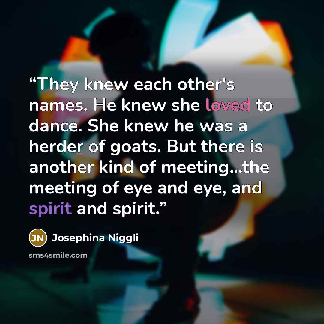 “They knew each other's names. He knew she loved to dance. She knew he was a herder of goats. But there is another kind of meeting...the meeting of eye and eye, and spirit and spirit.” quote by Josephina Niggli
