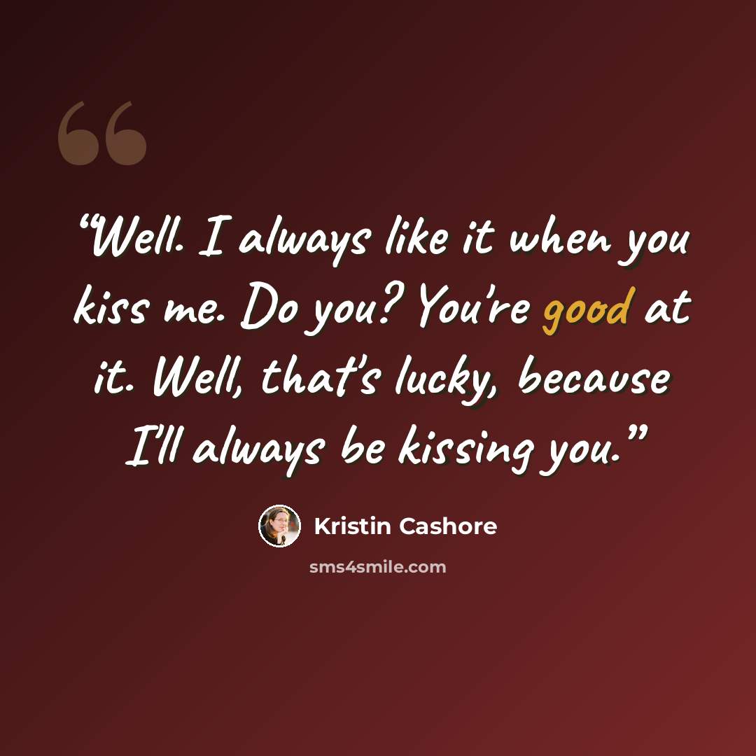 “Well. I always like it when you kiss me. Do you? You're good at it. Well, that's lucky, because I'll always be kissing you.” quote by Kristin Cashore