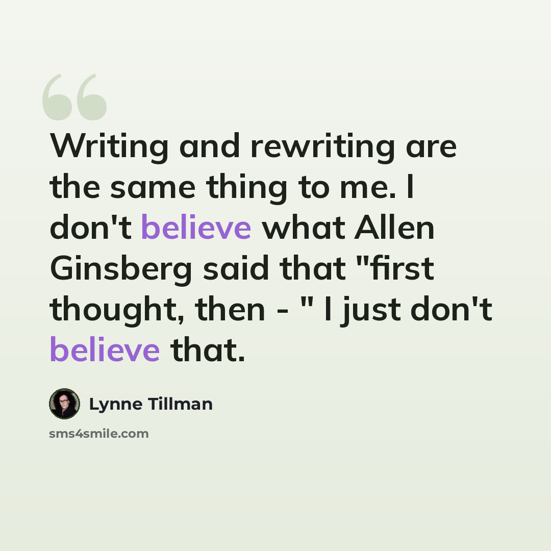 “Writing and rewriting are the same thing to me. I don't believe what Allen Ginsberg said that "first thought, then - " I just don't believe that.” quote by Lynne Tillman