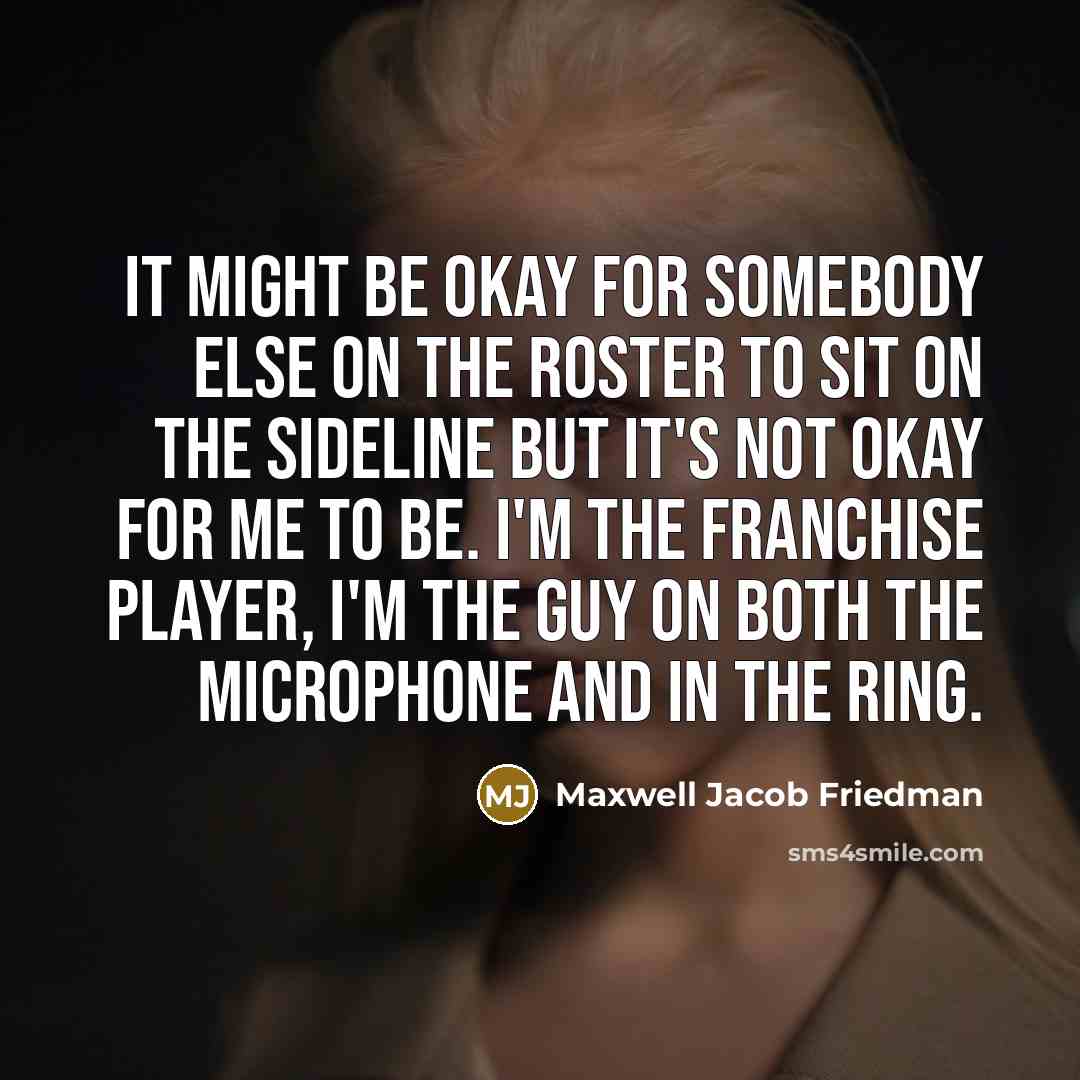 “It might be okay for somebody else on the roster to sit on the sideline but it's not okay for me to be. I'm the franchise player, I'm the guy on both the microphone and in the ring.” quote by Maxwell Jacob Friedman
