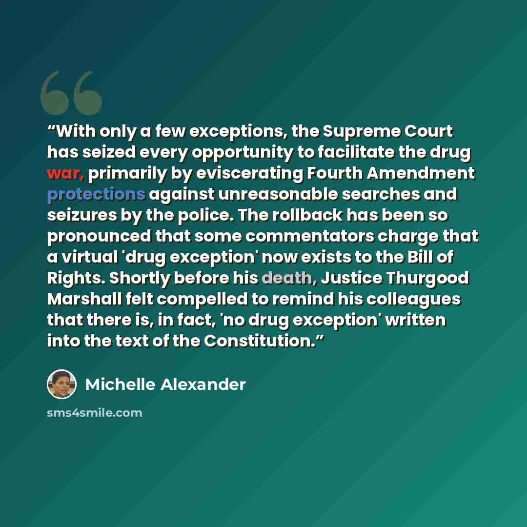 “With only a few exceptions, the Supreme Court has seized every opportunity to facilitate the drug war, primarily by eviscerating Fourth Amendment protections against unreasonable searches and seizures by the police. The rollback has been so pronounced that some commentators charge that a virtual…” quote by Michelle Alexander