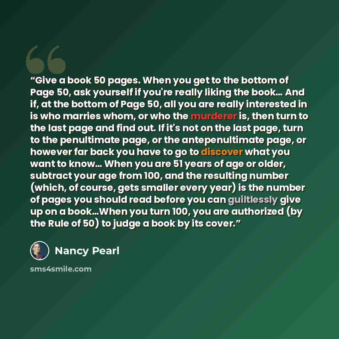 “Give a book 50 pages. When you get to the bottom of Page 50, ask yourself if you're really liking the book… And if, at the bottom of Page 50, all you are really interested in is who marries whom, or who the murderer is, then turn to the last page and find out. If it's not on the last page, turn to…” quote by Nancy Pearl