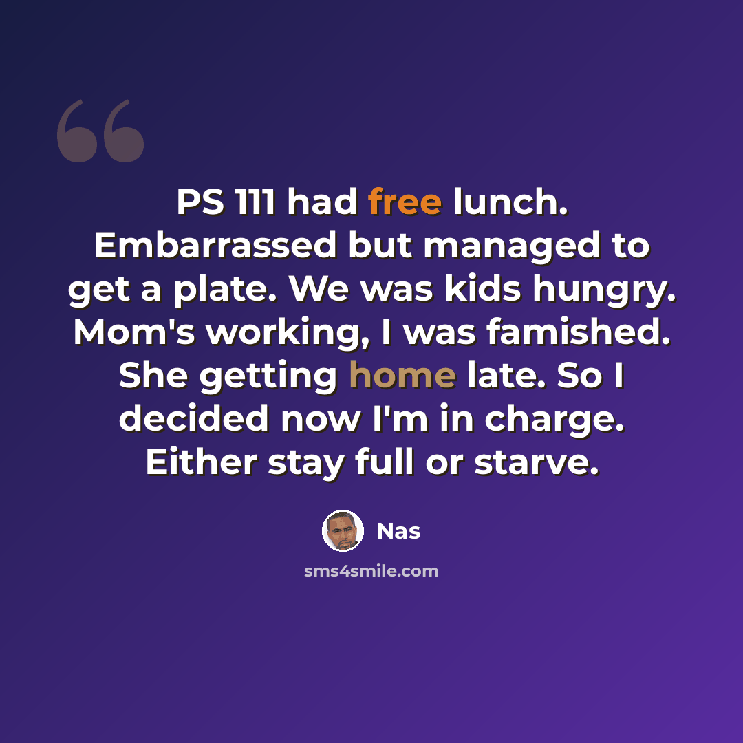 “PS 111 had free lunch. Embarrassed but managed to get a plate. We was kids hungry. Mom's working, I was famished. She getting home late. So I decided now I'm in charge. Either stay full or starve.” quote by Nas
