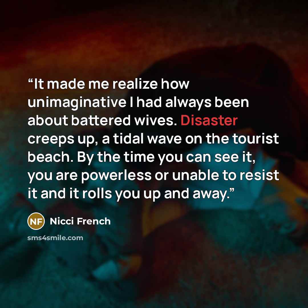 “It made me realize how unimaginative I had always been about battered wives. Disaster creeps up, a tidal wave on the tourist beach. By the time you can see it, you are powerless or unable to resist it and it rolls you up and away.” quote by Nicci French