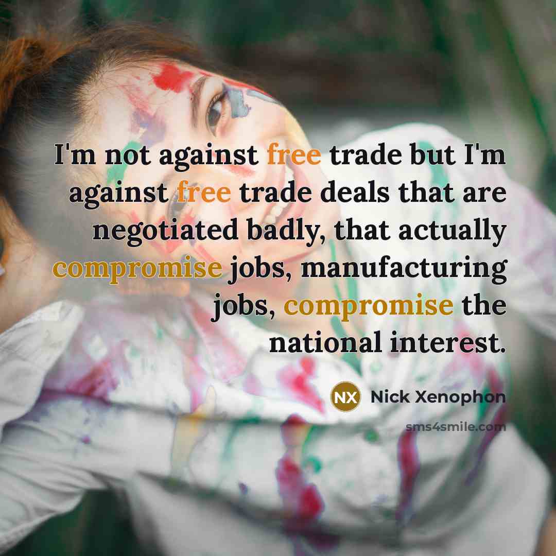 “I'm not against free trade but I'm against free trade deals that are negotiated badly, that actually compromise jobs, manufacturing jobs, compromise the national interest.” quote by Nick Xenophon