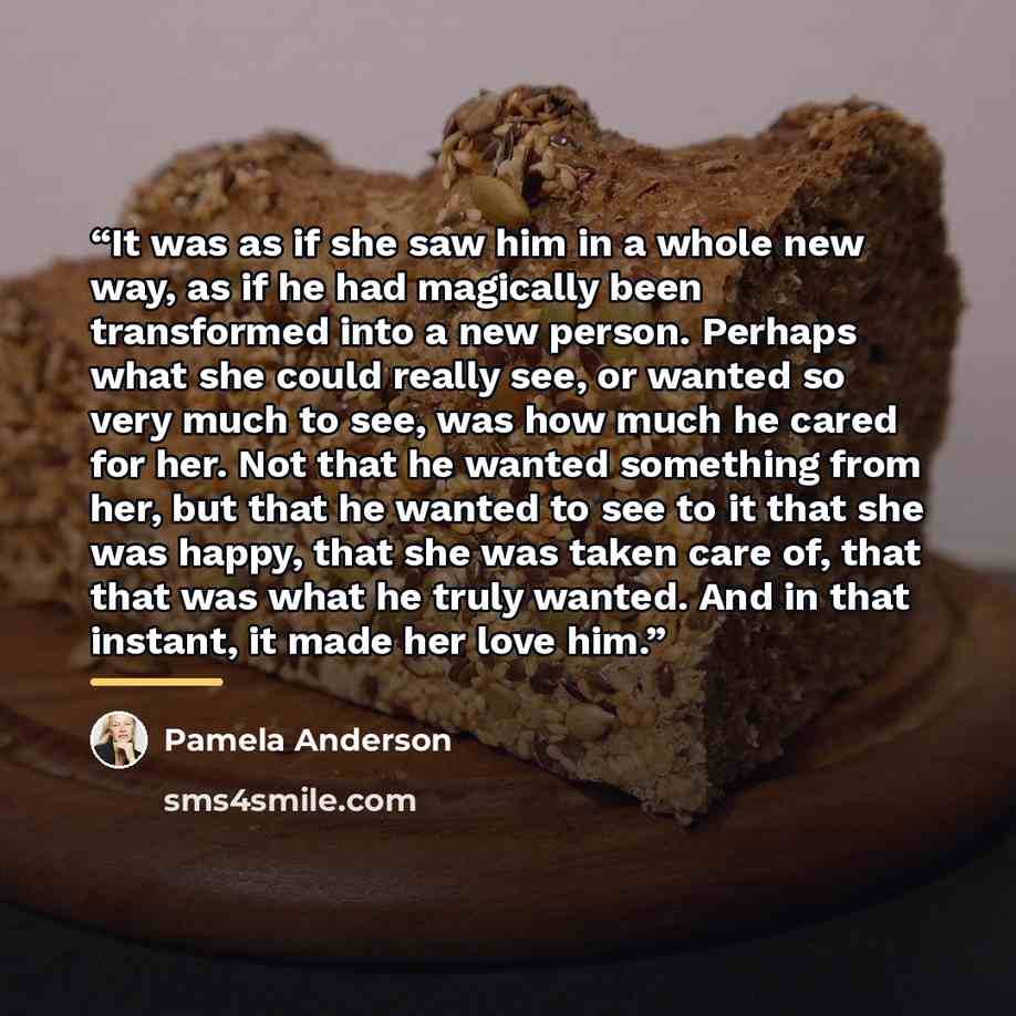“It was as if she saw him in a whole new way, as if he had magically been transformed into a new person. Perhaps what she could really see, or wanted so very much to see, was how much he cared for her. Not that he wanted something from her, but that he wanted to see to it that she was happy, that…” quote by Pamela Anderson