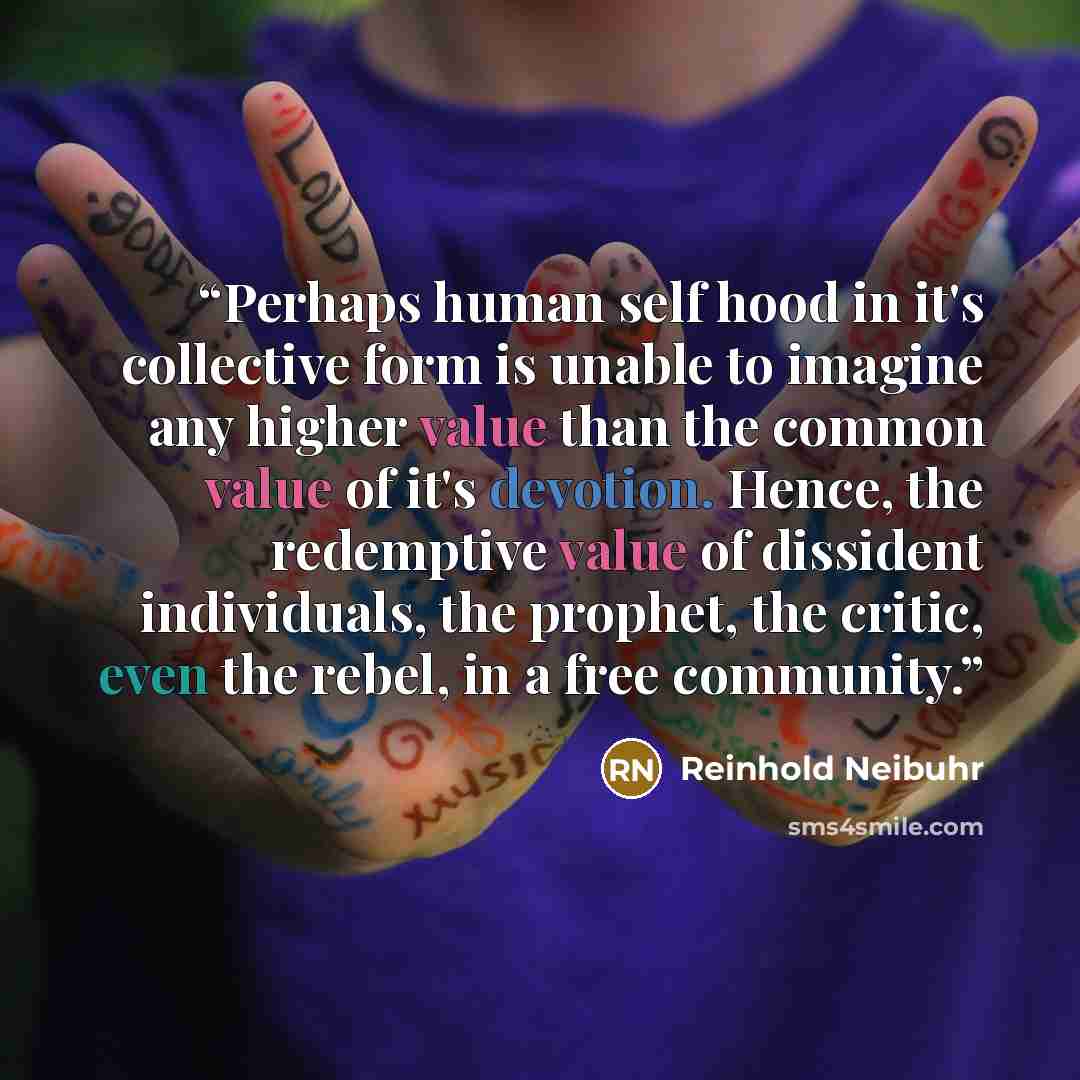“Perhaps human self hood in it's collective form is unable to imagine any higher value than the common value of it's devotion. Hence, the redemptive value of dissident individuals, the prophet, the critic, even the rebel, in a free community.” quote by Reinhold Neibuhr
