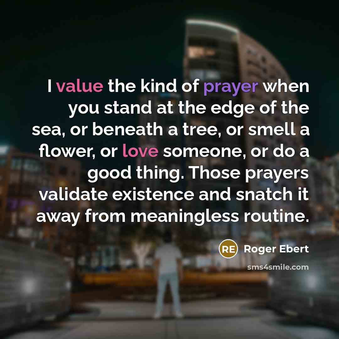 “I value the kind of prayer when you stand at the edge of the sea, or beneath a tree, or smell a flower, or love someone, or do a good thing. Those prayers validate existence and snatch it away from meaningless routine.” quote by Roger Ebert
