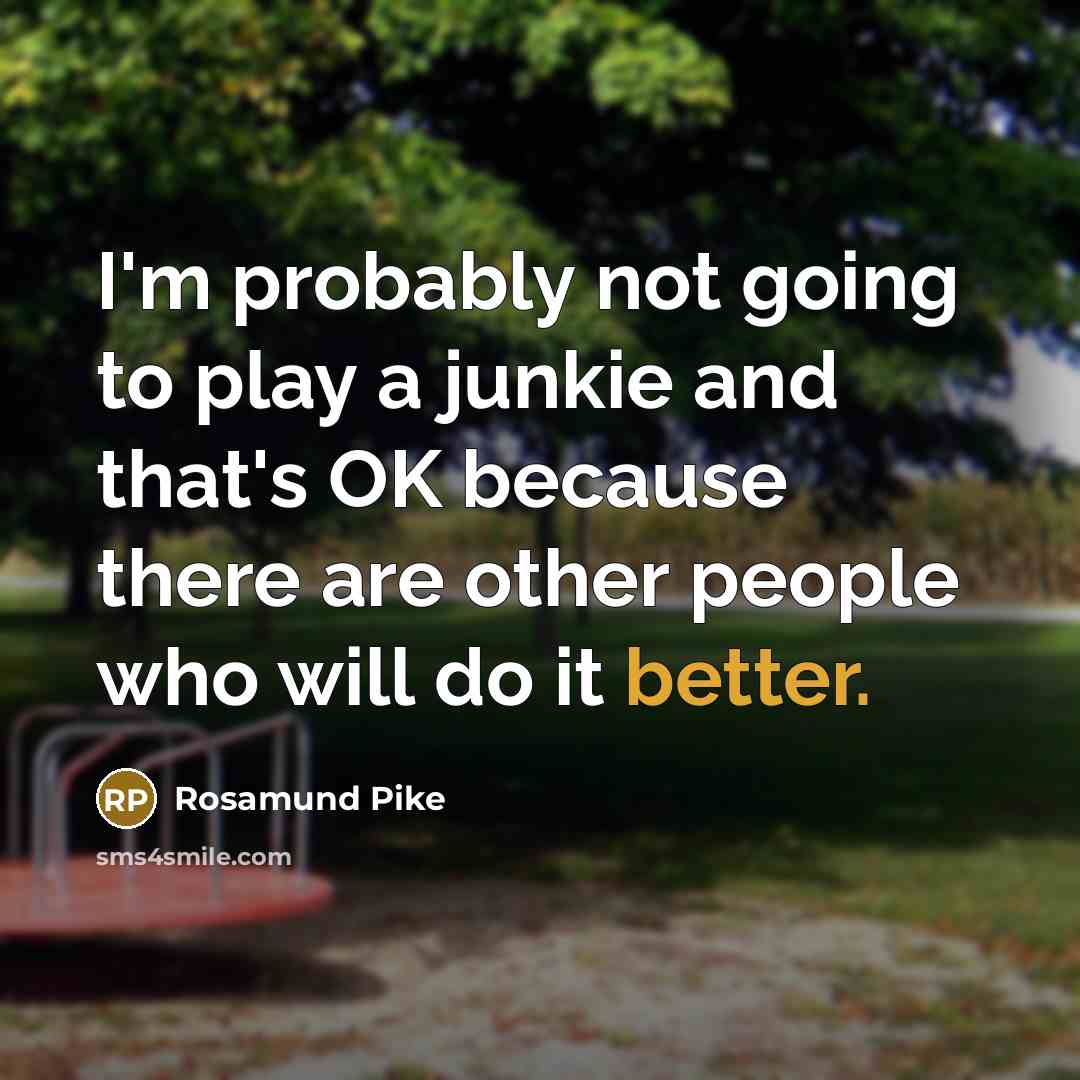 “I'm probably not going to play a junkie and that's OK because there are other people who will do it better.” quote by Rosamund Pike