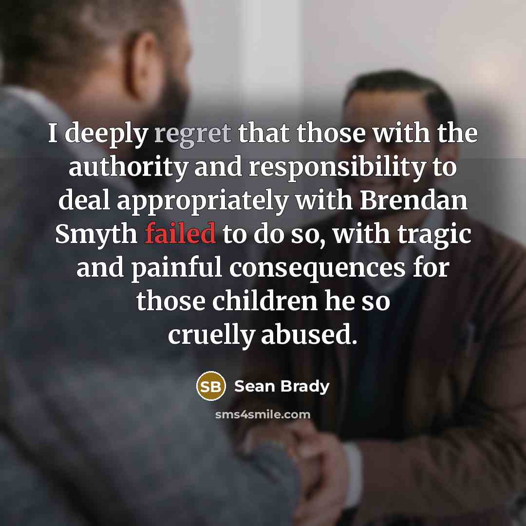 “I deeply regret that those with the authority and responsibility to deal appropriately with Brendan Smyth failed to do so, with tragic and painful consequences for those children he so cruelly abused.” quote by Sean Brady