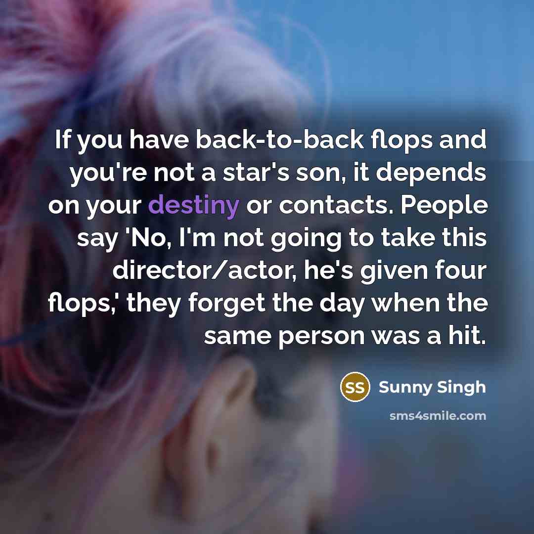 “If you have back-to-back flops and you're not a star's son, it depends on your destiny or contacts. People say 'No, I'm not going to take this director/actor, he's given four flops,' they forget the day when the same person was a hit.” quote by Sunny Singh