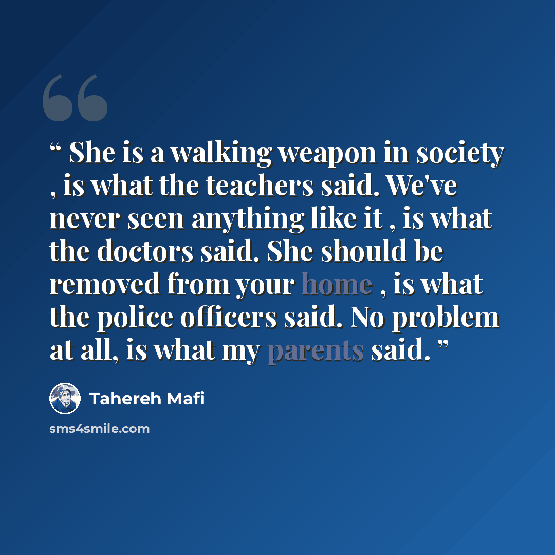 “She is a walking weapon in society , is what the teachers said. We've never seen anything like it , is what the doctors said. She should be removed from your home , is what the police officers said. No problem at all, is what my parents said.” quote by Tahereh Mafi