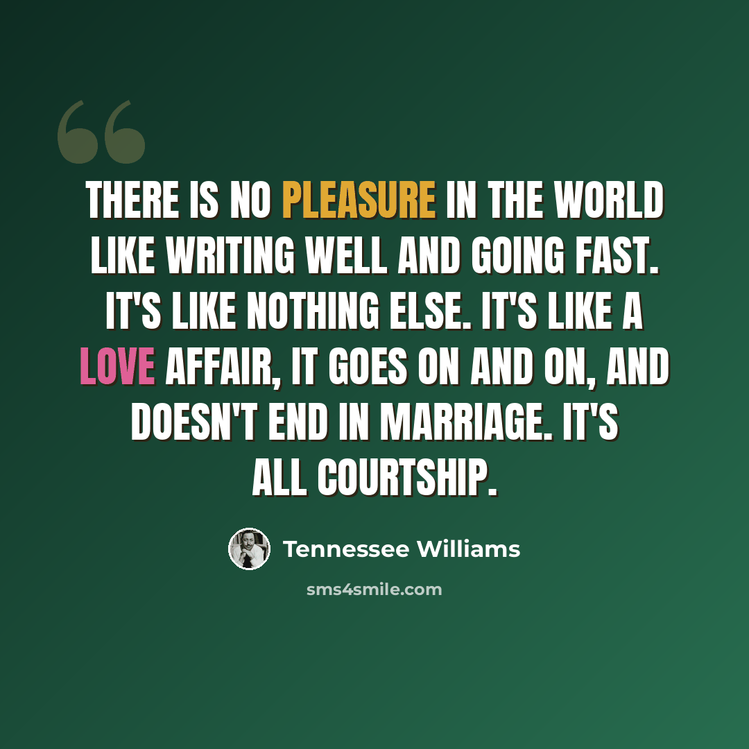 “There is no pleasure in the world like writing well and going fast. It's like nothing else. It's like a love affair, it goes on and on, and doesn't end in marriage. It's all courtship.” quote by Tennessee Williams
