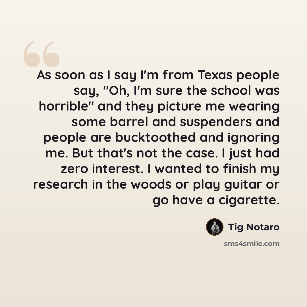 “As soon as I say I'm from Texas people say, "Oh, I'm sure the school was horrible" and they picture me wearing some barrel and suspenders and people are bucktoothed and ignoring me. But that's not the case. I just had zero interest. I wanted to finish my research in the woods or play guitar or go…” quote by Tig Notaro