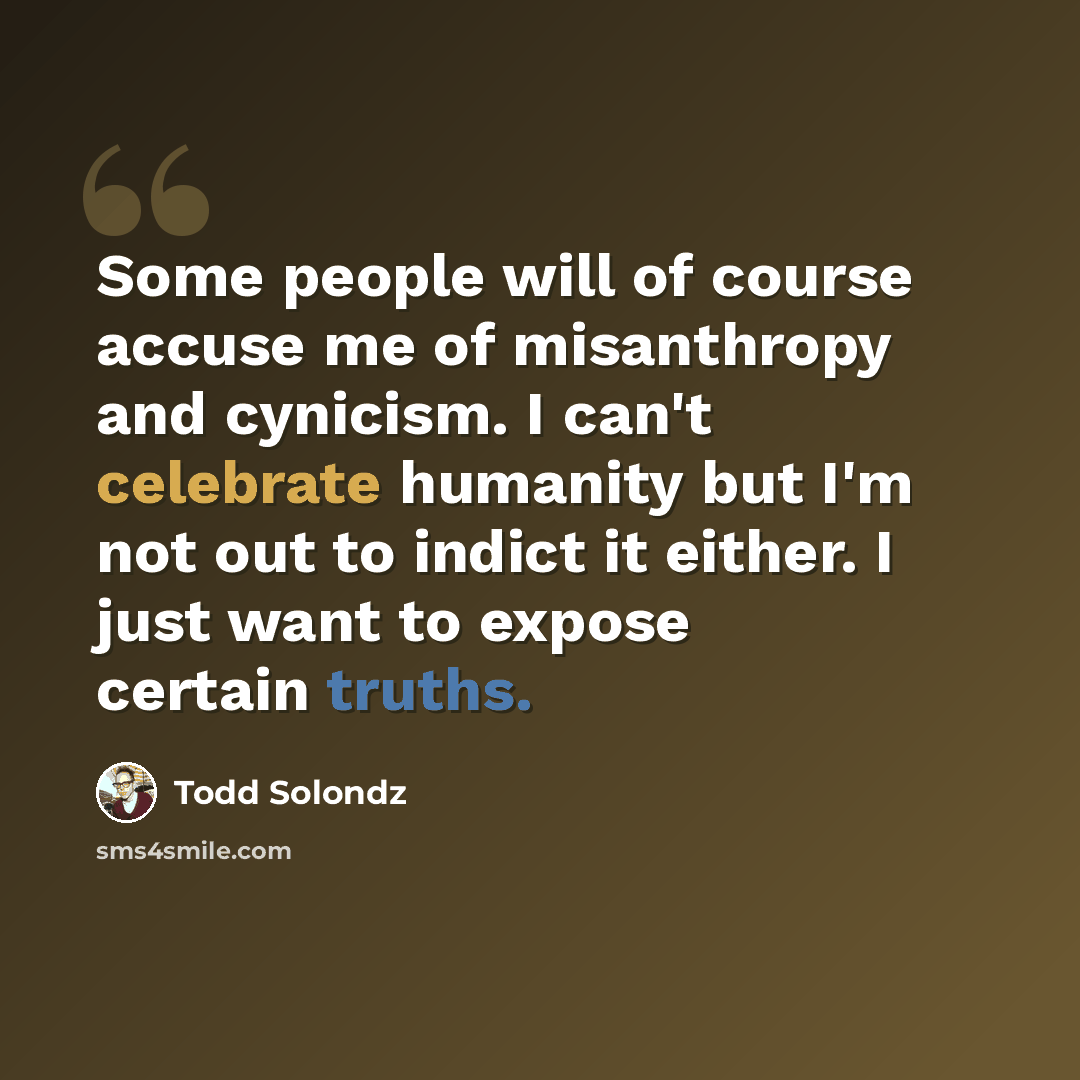 “Some people will of course accuse me of misanthropy and cynicism. I can't celebrate humanity but I'm not out to indict it either. I just want to expose certain truths.” quote by Todd Solondz