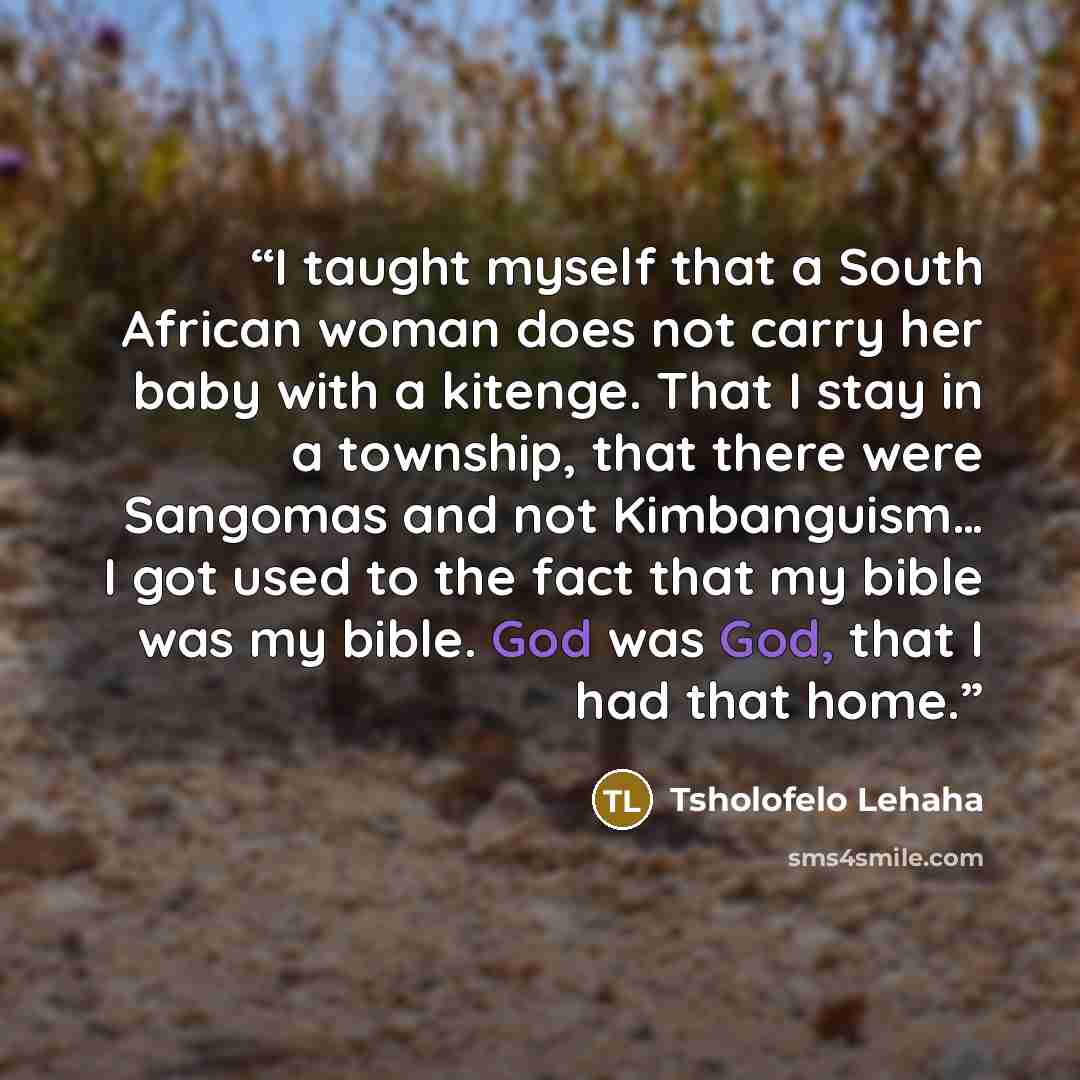 “I taught myself that a South African woman does not carry her baby with a kitenge. That I stay in a township, that there were Sangomas and not Kimbanguism… I got used to the fact that my bible was my bible. God was God, that I had that home.” quote by Tsholofelo Lehaha
