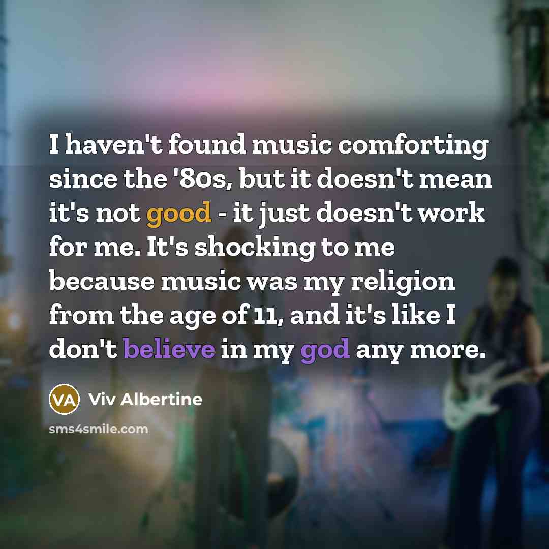 “I haven't found music comforting since the '80s, but it doesn't mean it's not good - it just doesn't work for me. It's shocking to me because music was my religion from the age of 11, and it's like I don't believe in my god any more.” quote by Viv Albertine