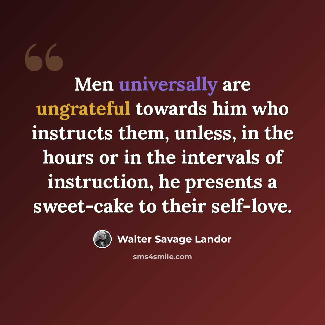 “Men universally are ungrateful towards him who instructs them, unless, in the hours or in the intervals of instruction, he presents a sweet-cake to their self-love.” quote by Walter Savage Landor