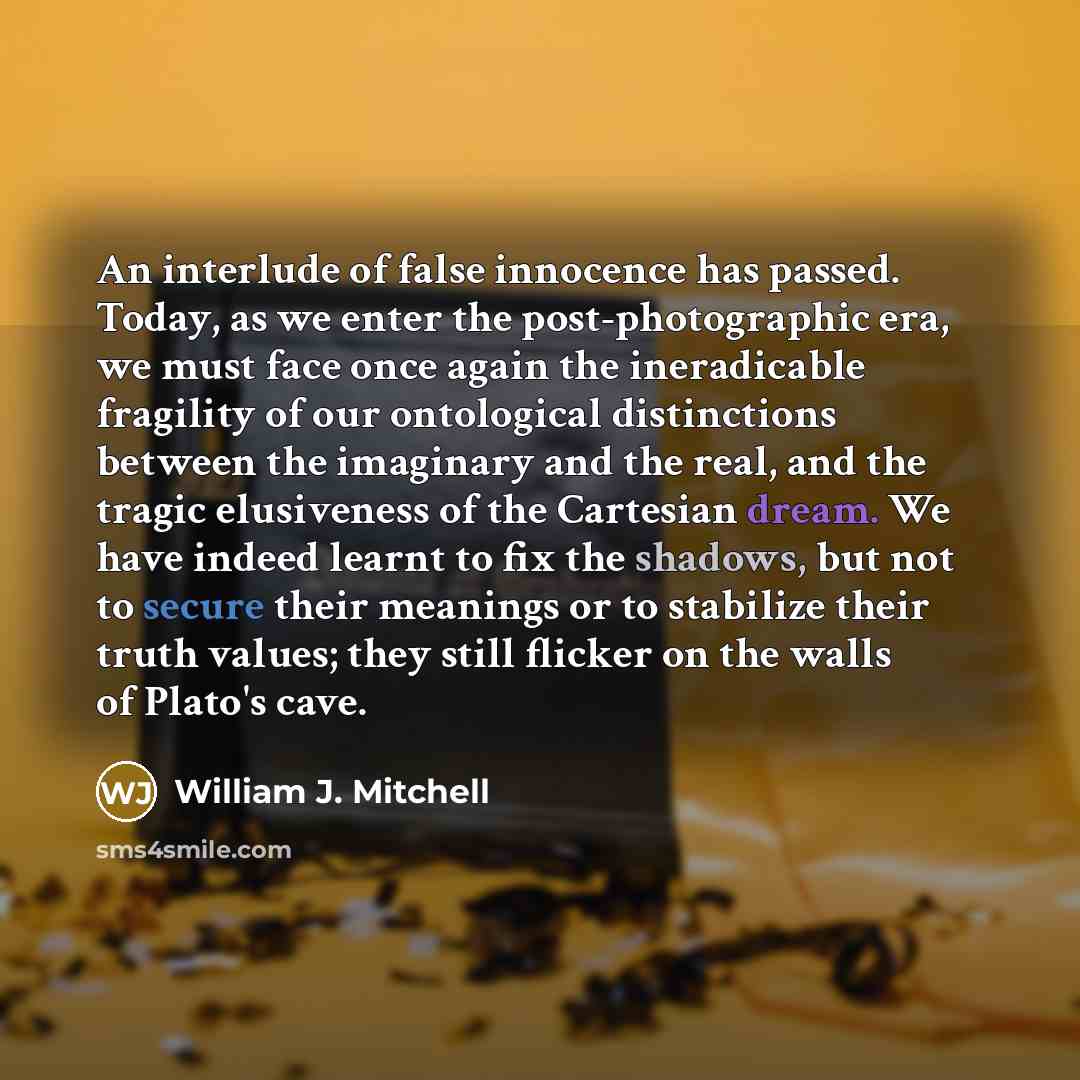 “An interlude of false innocence has passed. Today, as we enter the post-photographic era, we must face once again the ineradicable fragility of our ontological distinctions between the imaginary and the real, and the tragic elusiveness of the Cartesian dream. We have indeed learnt to fix the…” quote by William J. Mitchell