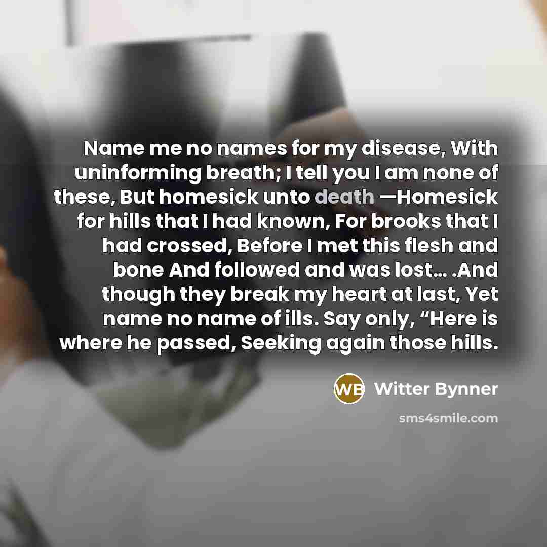 “Name me no names for my disease, With uninforming breath; I tell you I am none of these, But homesick unto death —Homesick for hills that I had known, For brooks that I had crossed, Before I met this flesh and bone And followed and was lost… .And though they break my heart at last, Yet name no…” quote by Witter Bynner