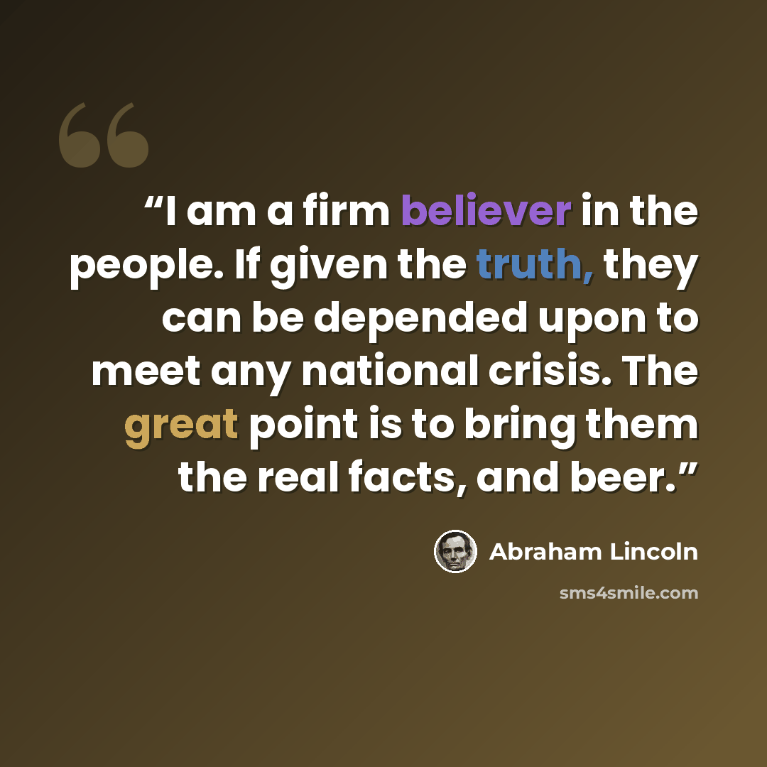 “I am a firm believer in the people. If given the truth, they can be depended upon to meet any national crisis. The great point is to bring them the real facts, and beer.” quote by Abraham Lincoln