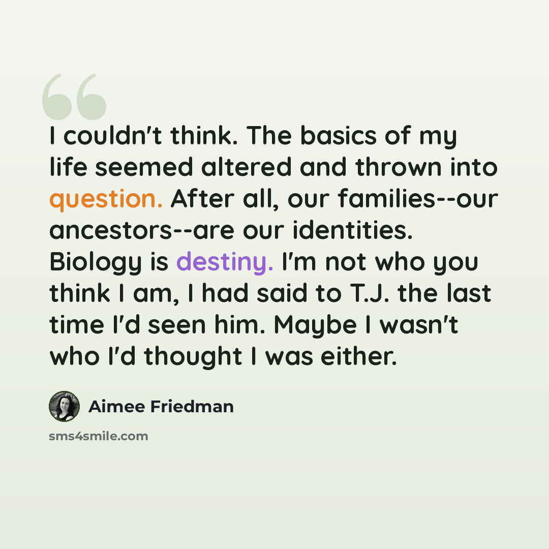 “I couldn't think. The basics of my life seemed altered and thrown into question. After all, our families--our ancestors--are our identities. Biology is destiny. I'm not who you think I am, I had said to T.J. the last time I'd seen him. Maybe I wasn't who I'd thought I was either.” quote by Aimee Friedman