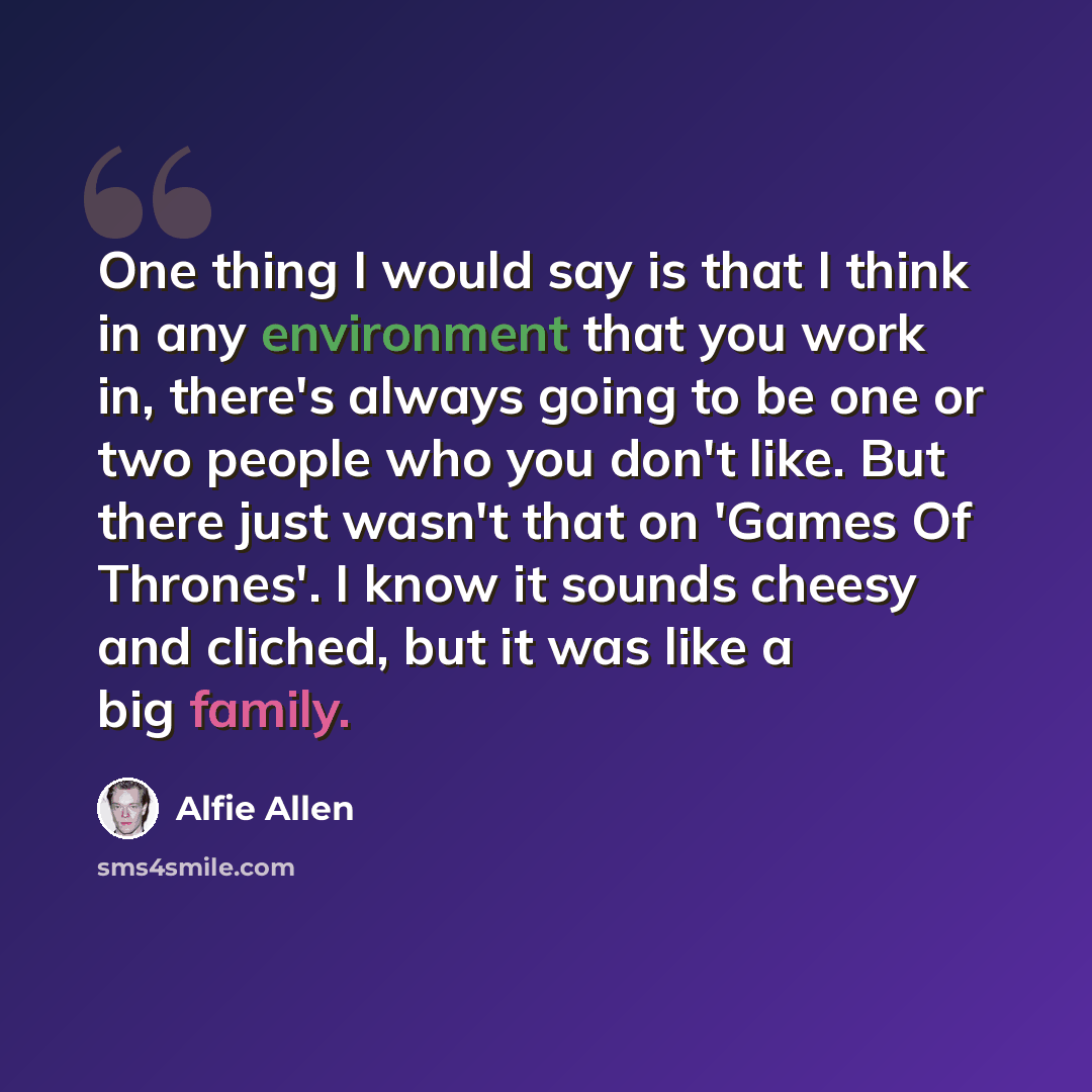 “One thing I would say is that I think in any environment that you work in, there's always going to be one or two people who you don't like. But there just wasn't that on 'Games Of Thrones'. I know it sounds cheesy and cliched, but it was like a big family.” quote by Alfie Allen