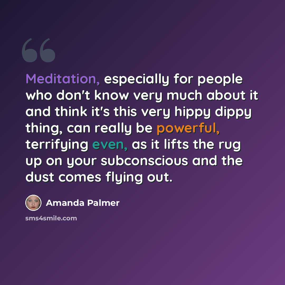 “Meditation, especially for people who don't know very much about it and think it's this very hippy dippy thing, can really be powerful, terrifying even, as it lifts the rug up on your subconscious and the dust comes flying out.” quote by Amanda Palmer