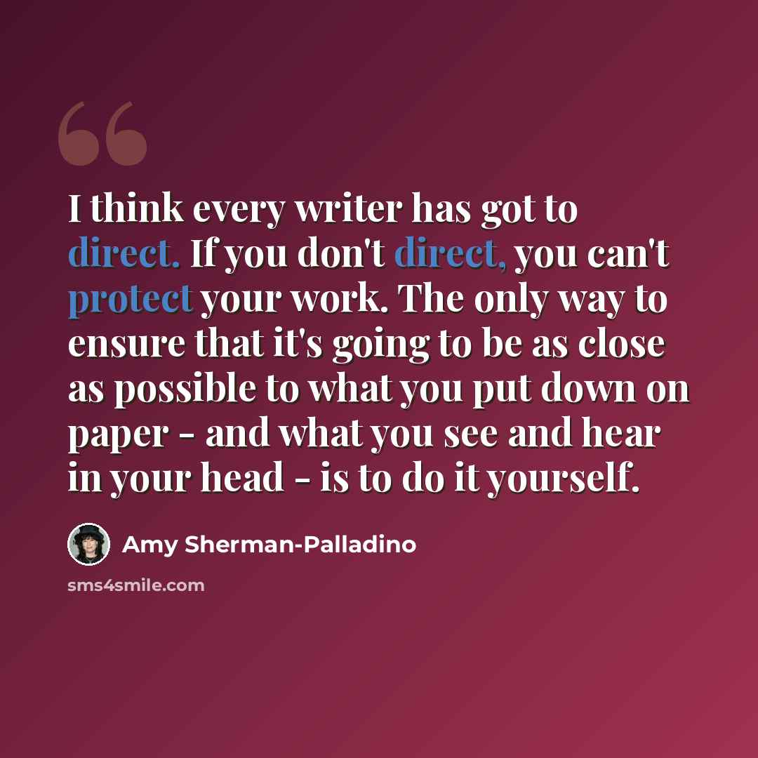 “I think every writer has got to direct. If you don't direct, you can't protect your work. The only way to ensure that it's going to be as close as possible to what you put down on paper - and what you see and hear in your head - is to do it yourself.” quote by Amy Sherman-Palladino