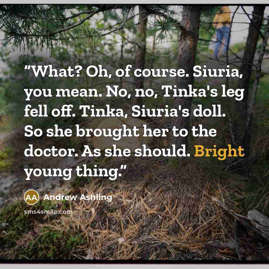 “What? Oh, of course. Siuria, you mean. No, no, Tinka's leg fell off. Tinka, Siuria's doll. So she brought her to the doctor. As she should. Bright young thing.” quote by Andrew Ashling
