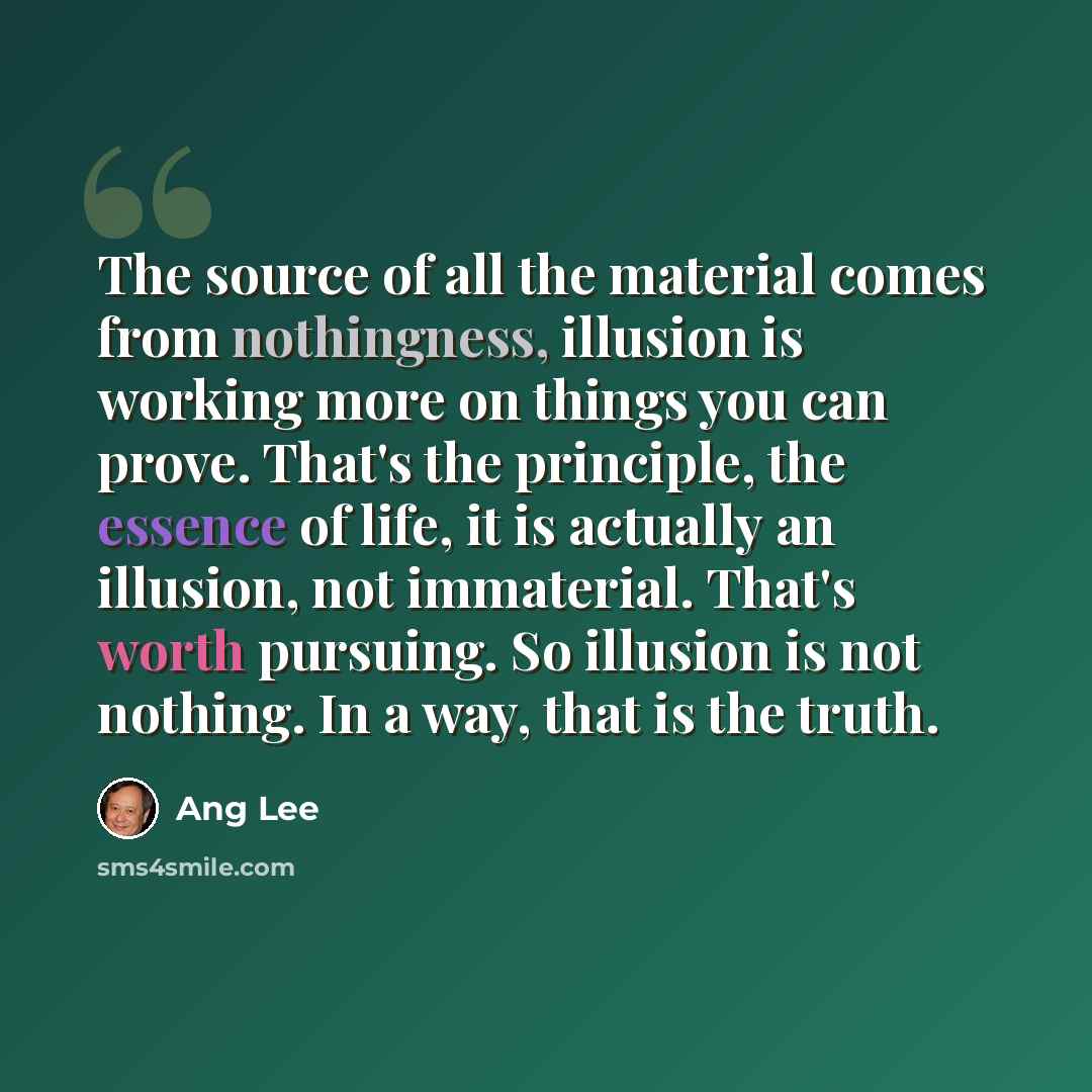 “The source of all the material comes from nothingness, illusion is working more on things you can prove. That's the principle, the essence of life, it is actually an illusion, not immaterial. That's worth pursuing. So illusion is not nothing. In a way, that is the truth.” quote by Ang Lee