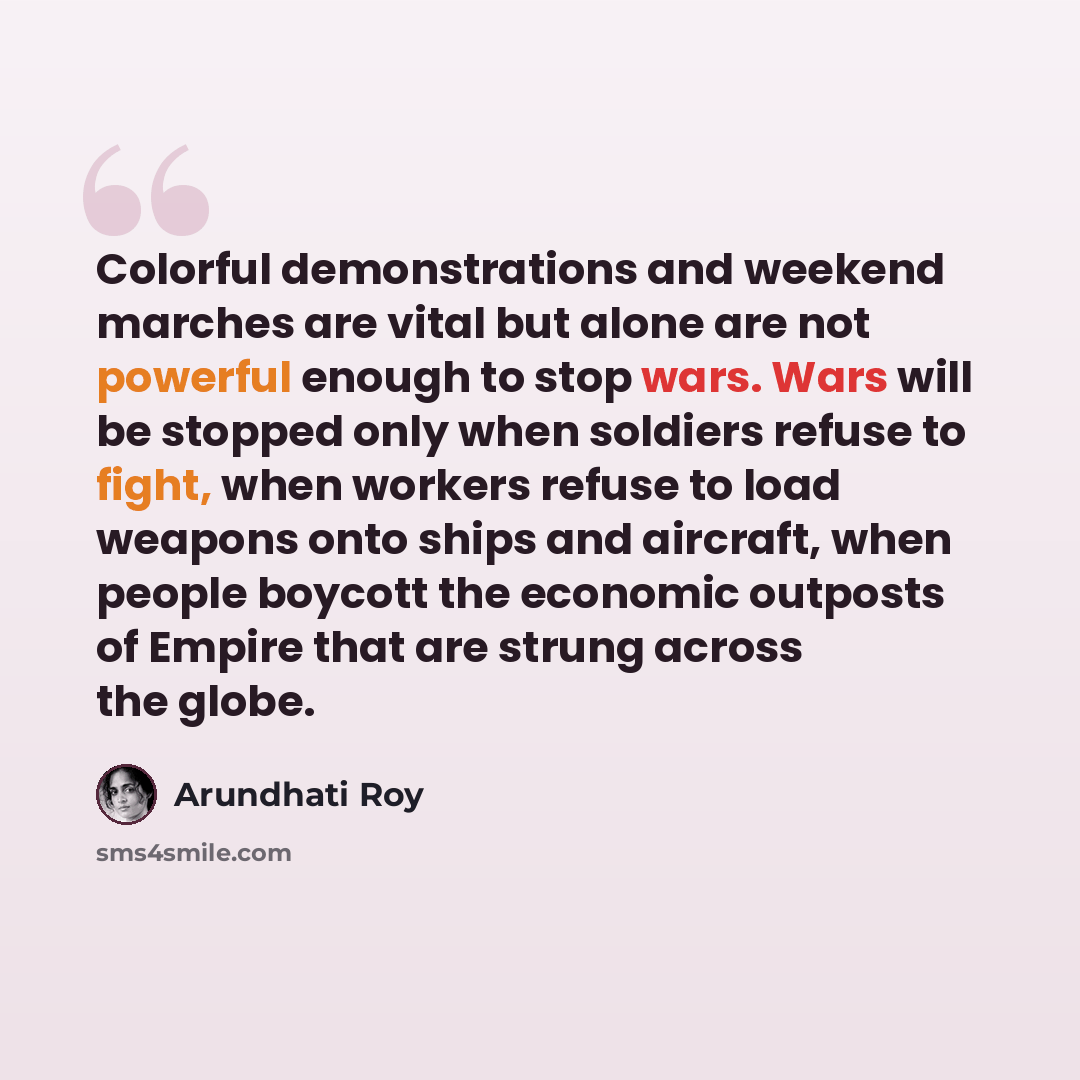 “Colorful demonstrations and weekend marches are vital but alone are not powerful enough to stop wars. Wars will be stopped only when soldiers refuse to fight, when workers refuse to load weapons onto ships and aircraft, when people boycott the economic outposts of Empire that are strung across the…” quote by Arundhati Roy