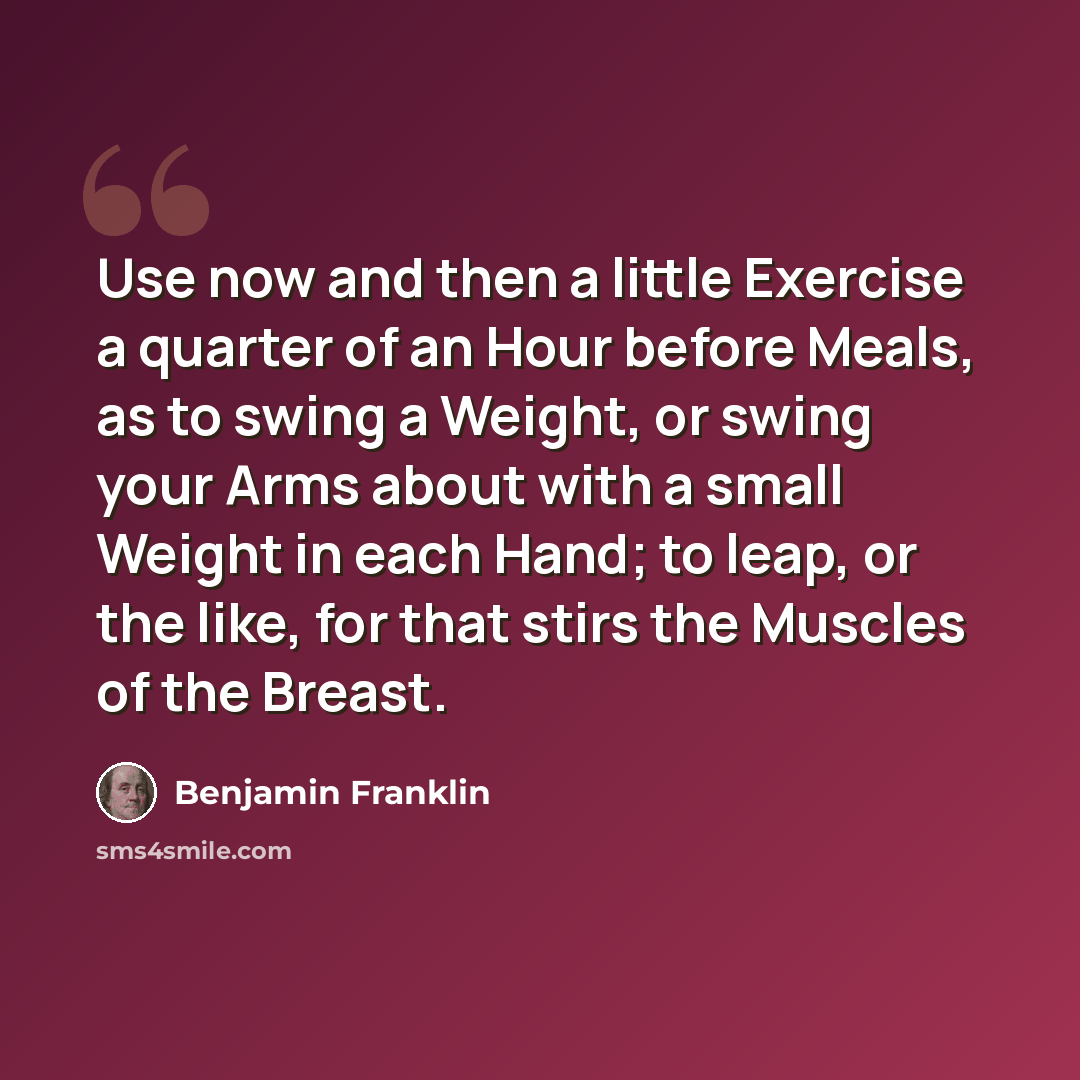 “Use now and then a little Exercise a quarter of an Hour before Meals, as to swing a Weight, or swing your Arms about with a small Weight in each Hand; to leap, or the like, for that stirs the Muscles of the Breast.” quote by Benjamin Franklin