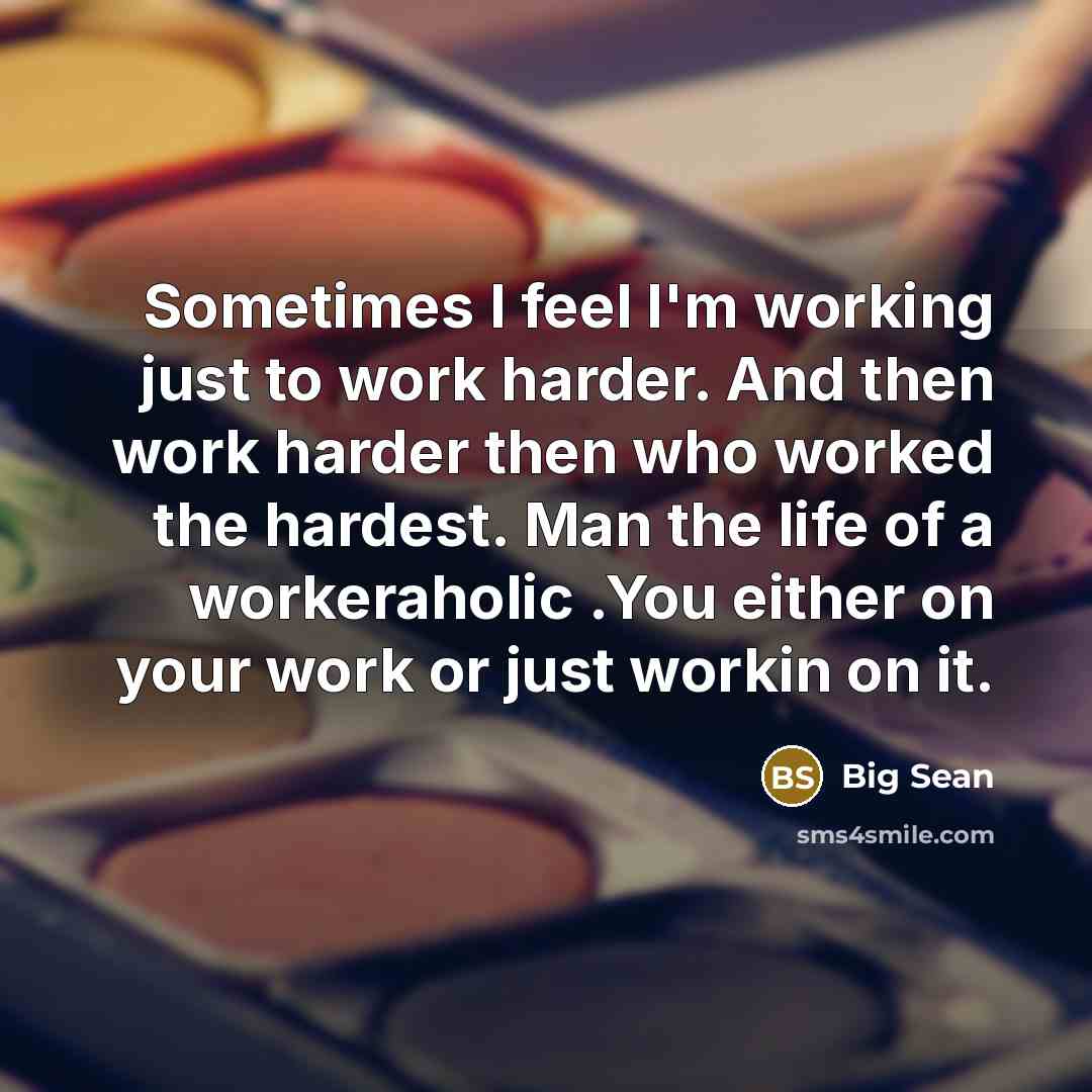 “Sometimes I feel I'm working just to work harder. And then work harder then who worked the hardest. Man the life of a workeraholic .You either on your work or just workin on it.” quote by Big Sean