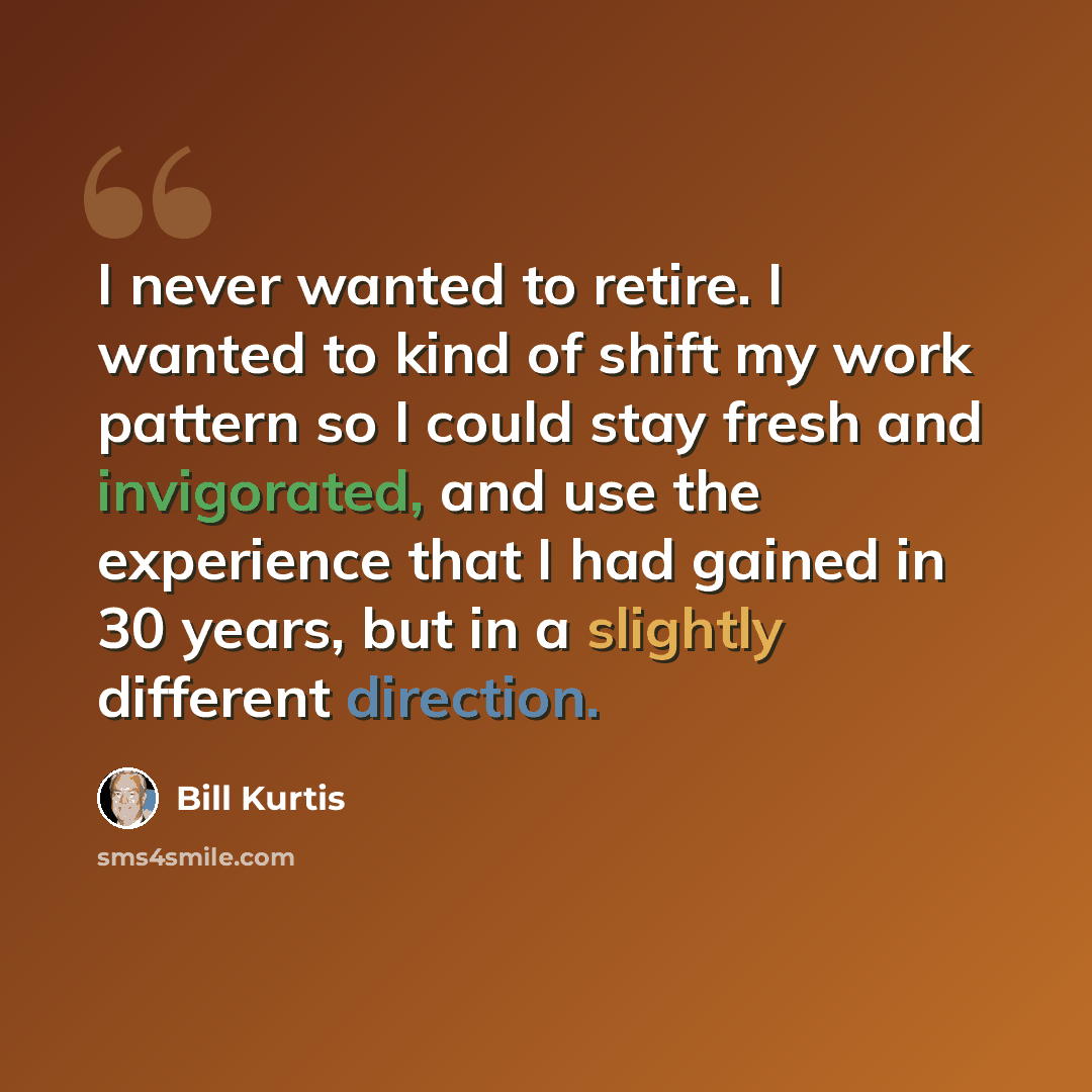 “I never wanted to retire. I wanted to kind of shift my work pattern so I could stay fresh and invigorated, and use the experience that I had gained in 30 years, but in a slightly different direction.” quote by Bill Kurtis