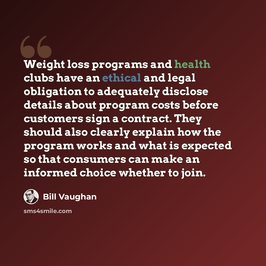 “Weight loss programs and health clubs have an ethical and legal obligation to adequately disclose details about program costs before customers sign a contract. They should also clearly explain how the program works and what is expected so that consumers can make an informed choice whether to join.” quote by Bill Vaughan