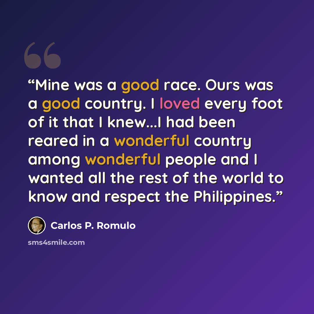 “Mine was a good race. Ours was a good country. I loved every foot of it that I knew...I had been reared in a wonderful country among wonderful people and I wanted all the rest of the world to know and respect the Philippines.” quote by Carlos P. Romulo