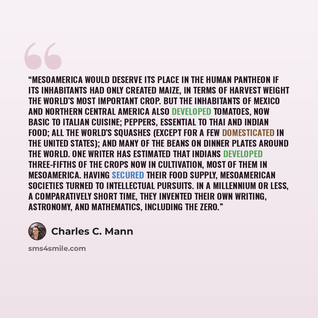 “Mesoamerica would deserve its place in the human pantheon if its inhabitants had only created maize, in terms of harvest weight the world’s most important crop. But the inhabitants of Mexico and northern Central America also developed tomatoes, now basic to Italian cuisine; peppers, essential to…” quote by Charles C. Mann